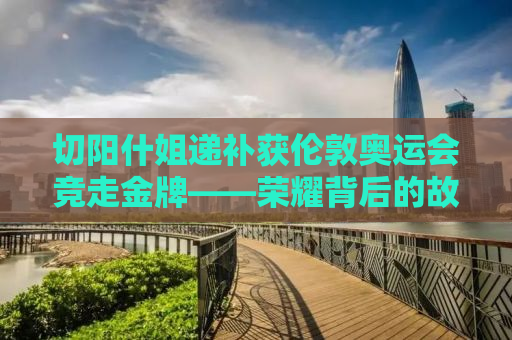切阳什姐递补获伦敦奥运会竞走金牌——荣耀背后的故事