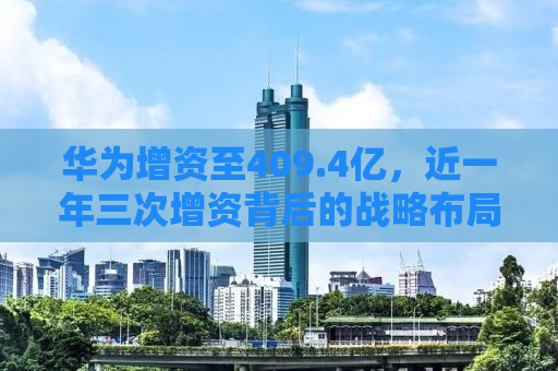 华为增资至409.4亿，近一年三次增资背后的战略布局