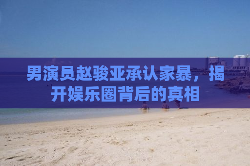 男演员赵骏亚承认家暴，揭开娱乐圈背后的真相