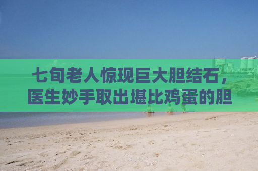 七旬老人惊现巨大胆结石，医生妙手取出堪比鸡蛋的胆石奇迹