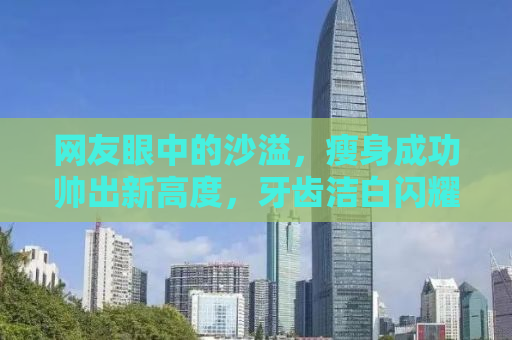 网友眼中的沙溢，瘦身成功帅出新高度，牙齿洁白闪耀魅力