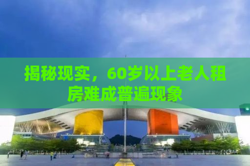 揭秘现实，60岁以上老人租房难成普遍现象