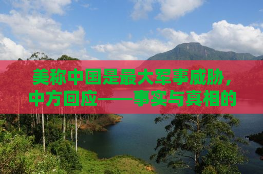 美称中国是最大军事威胁，中方回应——事实与真相的较量