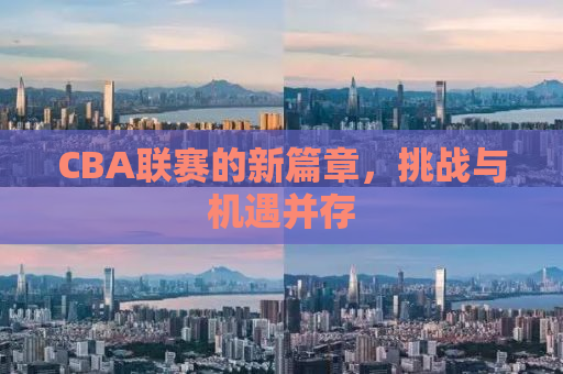 CBA联赛的新篇章，挑战与机遇并存