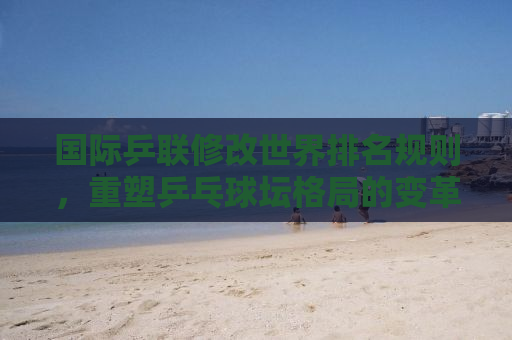 国际乒联修改世界排名规则，重塑乒乓球坛格局的变革