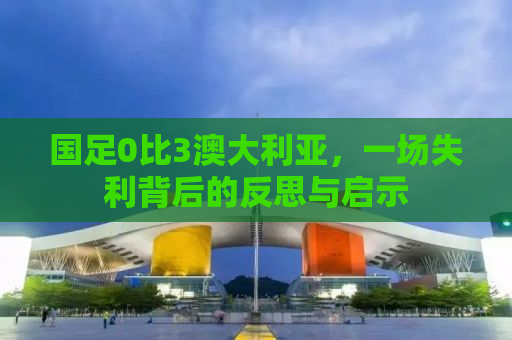 国足0比3澳大利亚，一场失利背后的反思与启示