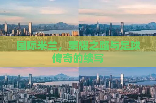 国际米兰，荣耀之路与足球传奇的续写