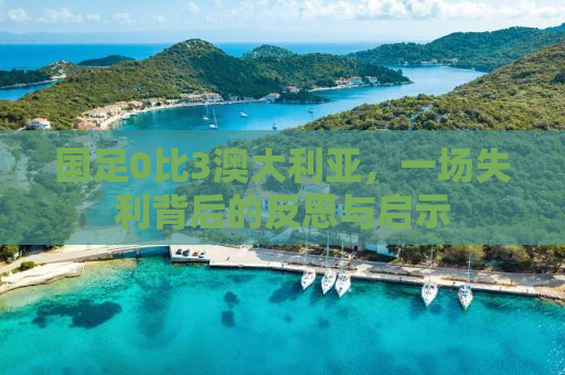 国足0比3澳大利亚，一场失利背后的反思与启示