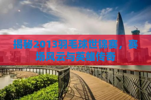揭秘2013羽毛球世锦赛，赛场风云与英雄传奇