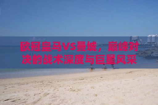 欧冠皇马VS曼城，巅峰对决的战术深度与巨星风采