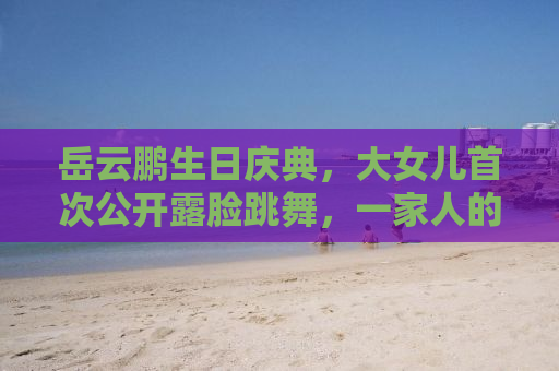 岳云鹏生日庆典，大女儿首次公开露脸跳舞，一家人的幸福瞬间