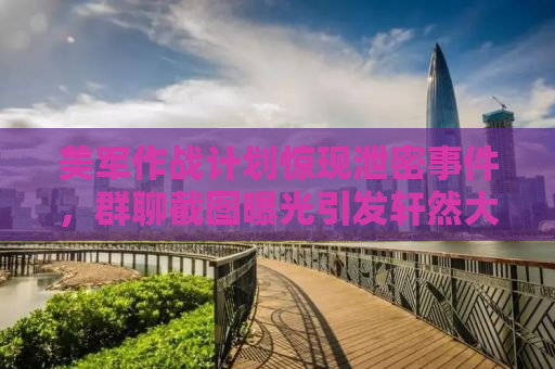 美军作战计划惊现泄密事件，群聊截图曝光引发轩然大波