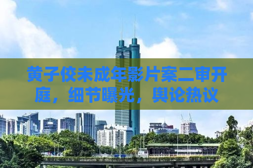 黄子佼未成年影片案二审开庭，细节曝光，舆论热议