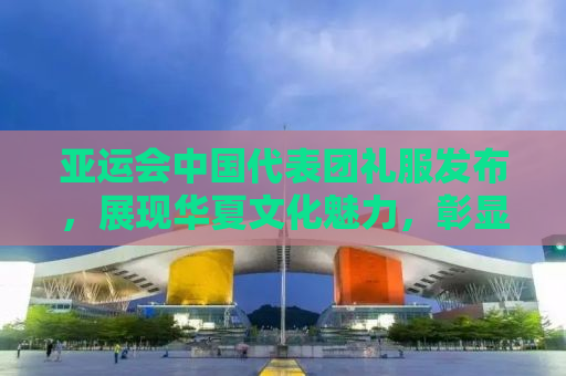 亚运会中国代表团礼服发布，展现华夏文化魅力，彰显国威与荣耀