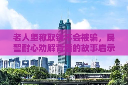 老人坚称取钱不会被骗，民警耐心劝解背后的故事启示