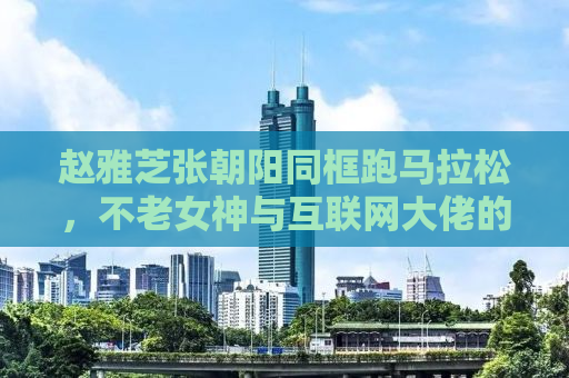 赵雅芝张朝阳同框跑马拉松，不老女神与互联网大佬的激情碰撞