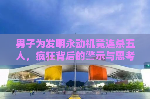 男子为发明永动机竟连杀五人，疯狂背后的警示与思考