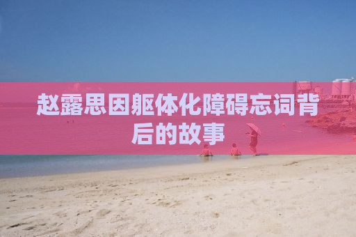 赵露思因躯体化障碍忘词背后的故事