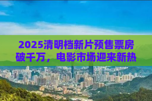 2025清明档新片预售票房破千万，电影市场迎来新热潮