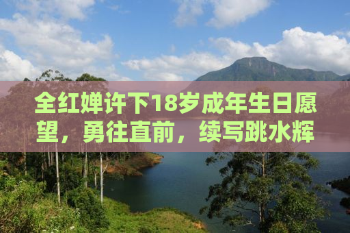 全红婵许下18岁成年生日愿望，勇往直前，续写跳水辉煌
