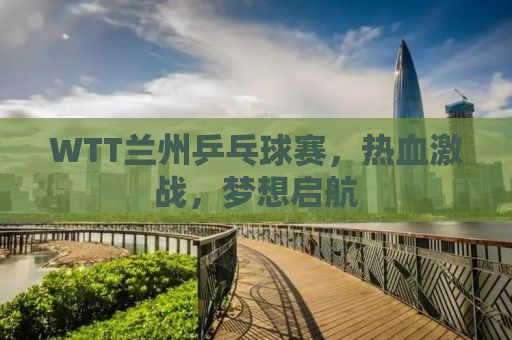 WTT兰州乒乓球赛，热血激战，梦想启航