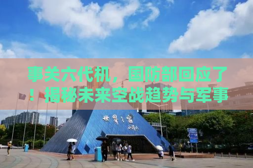 事关六代机，国防部回应了！揭秘未来空战趋势与军事技术发展动向