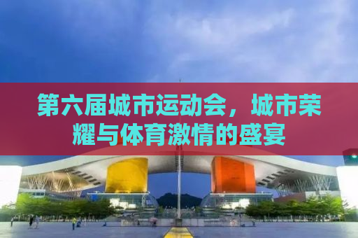 第六届城市运动会，城市荣耀与体育激情的盛宴