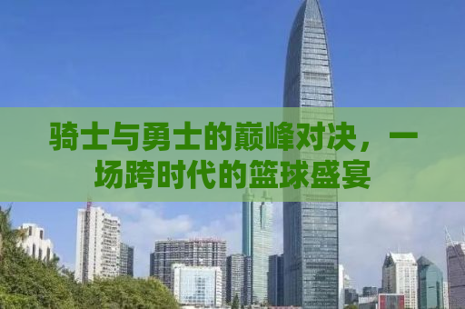 骑士与勇士的巅峰对决，一场跨时代的篮球盛宴