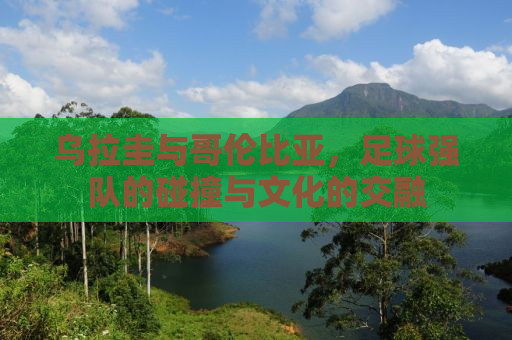 乌拉圭与哥伦比亚，足球强队的碰撞与文化的交融