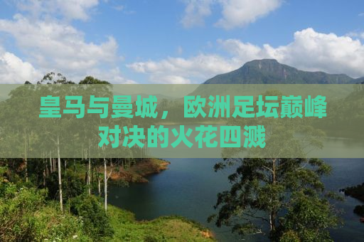 皇马与曼城，欧洲足坛巅峰对决的火花四溅