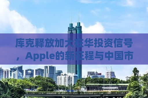 库克释放加大在华投资信号，Apple的新征程与中国市场的共赢战略