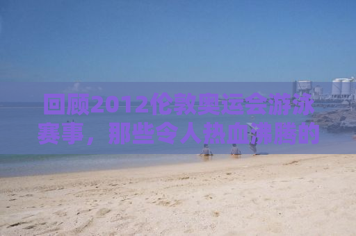 回顾2012伦敦奥运会游泳赛事，那些令人热血沸腾的瞬间