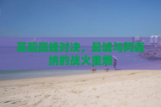 英超巅峰对决，曼城与阿森纳的战火重燃
