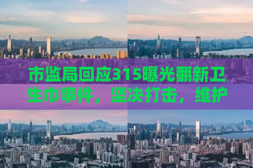 市监局回应315曝光翻新卫生巾事件，坚决打击，维护消费者权益