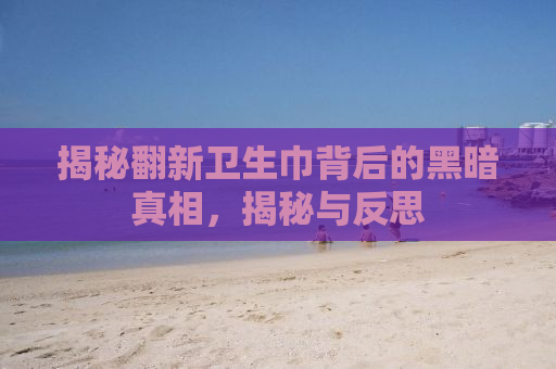 揭秘翻新卫生巾背后的黑暗真相，揭秘与反思