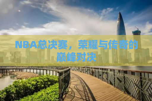 NBA总决赛，荣耀与传奇的巅峰对决