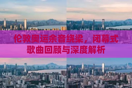 伦敦奥运余音绕梁，闭幕式歌曲回顾与深度解析