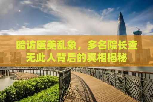 暗访医美乱象，多名院长查无此人背后的真相揭秘