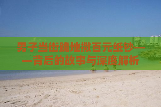 男子当街跪地撒百元纸钞——背后的故事与深度解析