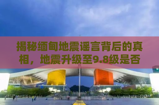 揭秘缅甸地震谣言背后的真相，地震升级至9.8级是否为假？