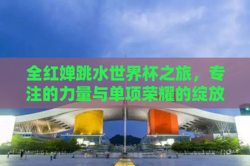 全红婵跳水世界杯之旅，专注的力量与单项荣耀的绽放