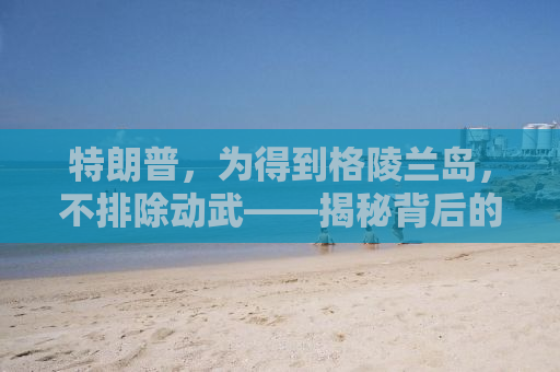 特朗普，为得到格陵兰岛，不排除动武——揭秘背后的真相与逻辑