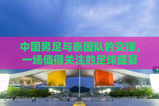 中国男足与泰国队的交锋，一场值得关注的足球盛宴