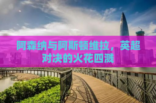 阿森纳与阿斯顿维拉，英超对决的火花四溅