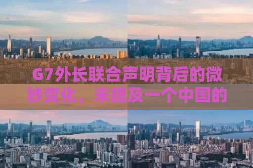 G7外长联合声明背后的微妙变化，未提及一个中国的背后真相与影响