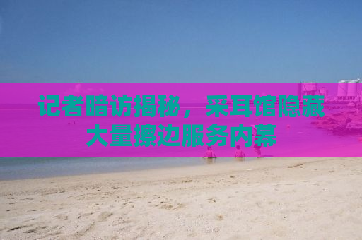 记者暗访揭秘，采耳馆隐藏大量擦边服务内幕