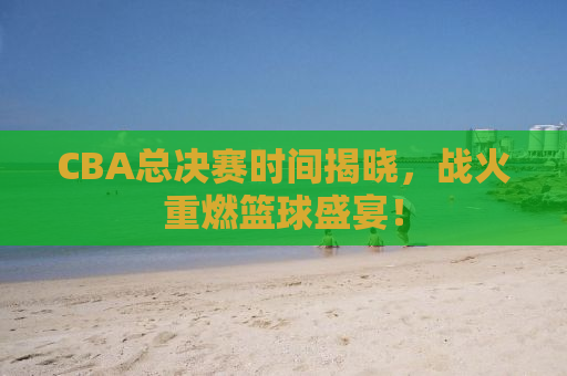 CBA总决赛时间揭晓，战火重燃篮球盛宴！