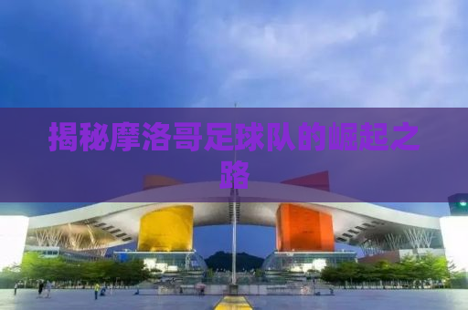揭秘摩洛哥足球队的崛起之路