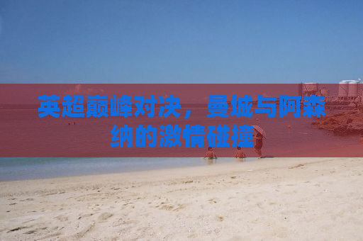 英超巅峰对决，曼城与阿森纳的激情碰撞