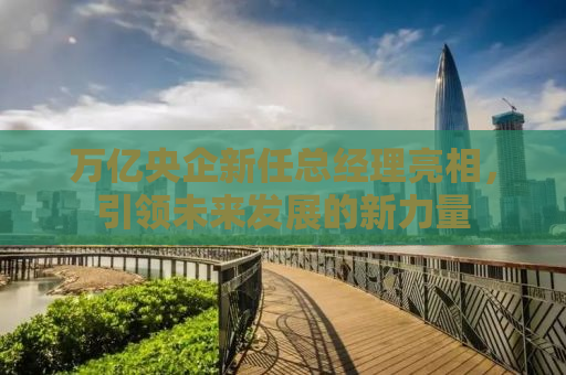 万亿央企新任总经理亮相，引领未来发展的新力量